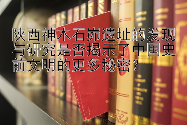 陕西神木石峁遗址的发现与研究是否揭示了中国史前文明的更多秘密？