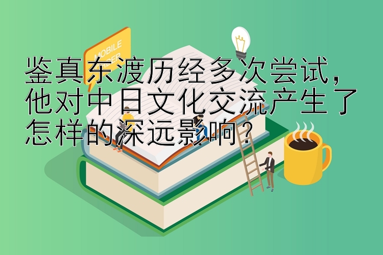 鉴真东渡历经多次尝试，他对中日文化交流产生了怎样的深远影响？