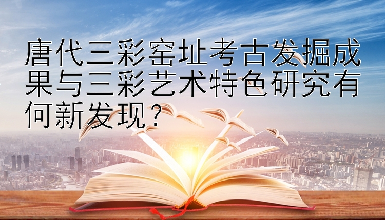 唐代三彩窑址考古发掘成果与三彩艺术特色研究有何新发现？