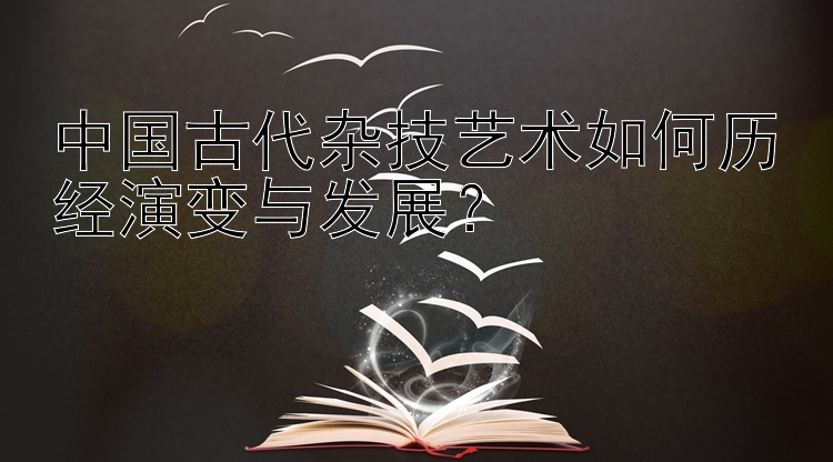 中国古代杂技艺术如何历经演变与发展？