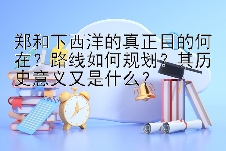 郑和下西洋的真正目的何在？路线如何规划？其历史意义又是什么？