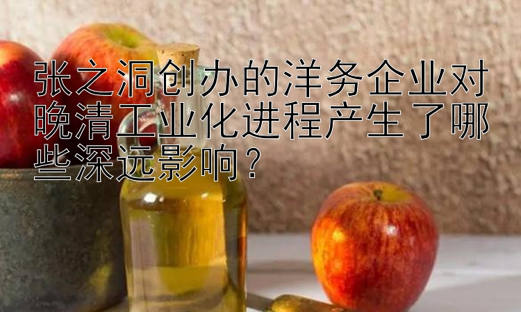 张之洞创办的洋务企业对晚清工业化进程产生了哪些深远影响？