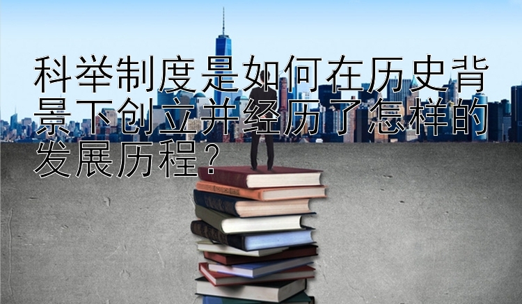 科举制度是如何在历史背景下创立并经历了怎样的发展历程？