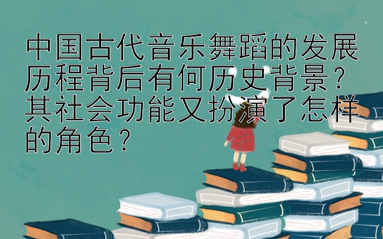 中国古代音乐舞蹈的发展历程背后有何历史背景？其社会功能又扮演了怎样的角色？