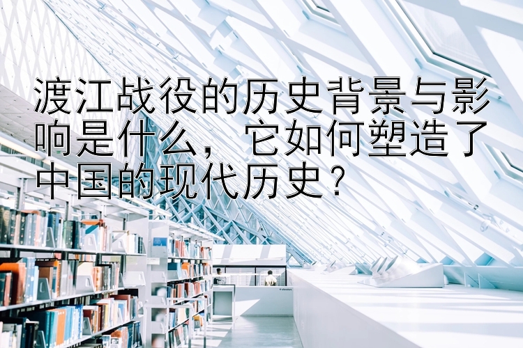 渡江战役的历史背景与影响是什么，它如何塑造了中国的现代历史？