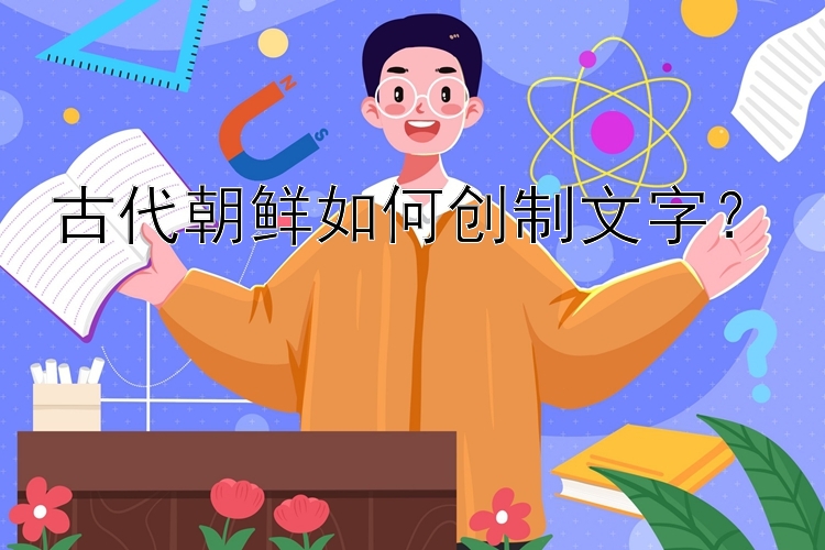 古代朝鲜如何创制文字？