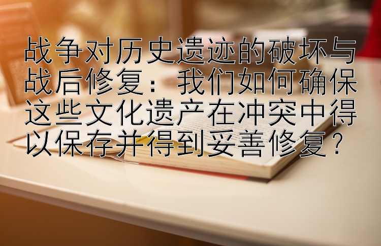 战争对历史遗迹的破坏与战后修复：我们如何确保这些文化遗产在冲突中得以保存并得到妥善修复？