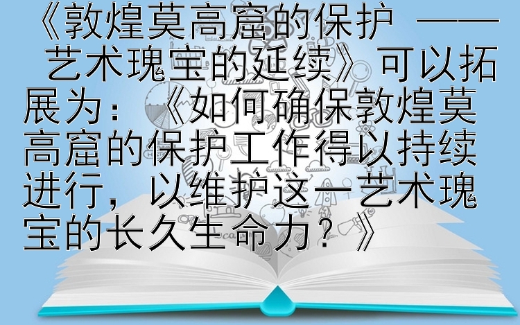 《敦煌莫高窟的保护 —— 艺术瑰宝的延续》可以拓展为：《如何确保敦煌莫高窟的保护工作得以持续进行，以维护这一艺术瑰宝的长久生命力？》