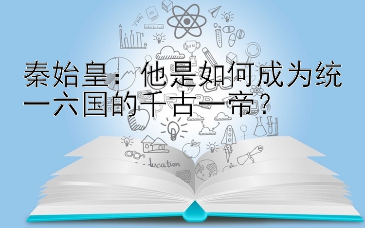 秦始皇：他是如何成为统一六国的千古一帝？