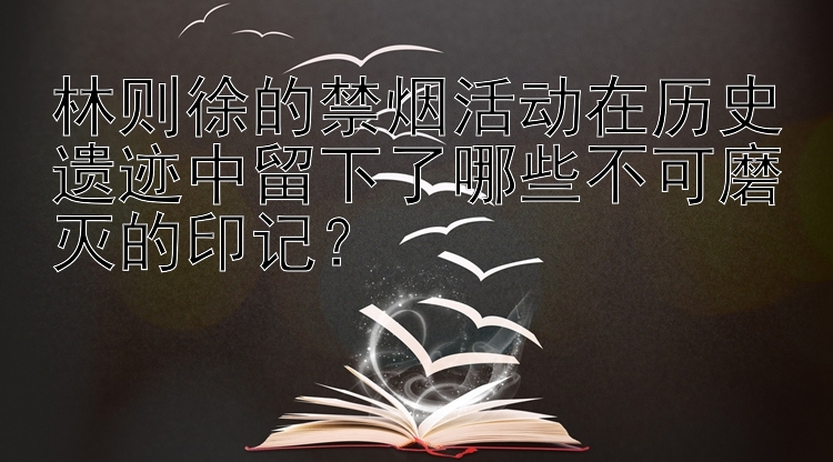 林则徐的禁烟活动在历史遗迹中留下了哪些不可磨灭的印记？