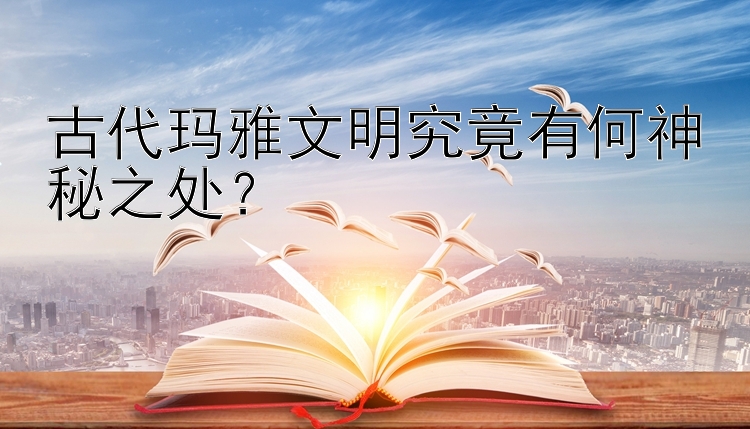 古代玛雅文明究竟有何神秘之处？