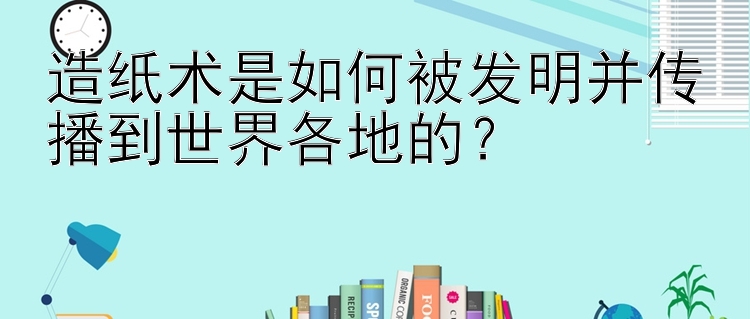 造纸术是如何被发明并传播到世界各地的？