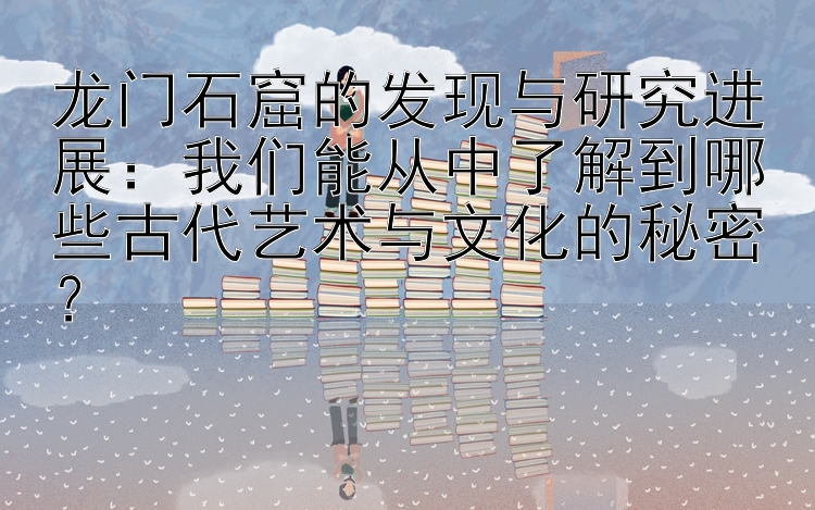 龙门石窟的发现与研究进展：我们能从中了解到哪些古代艺术与文化的秘密？