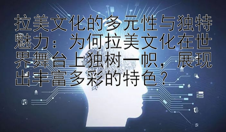 拉美文化的多元性与独特魅力：为何拉美文化在世界舞台上独树一帜，展现出丰富多彩的特色？