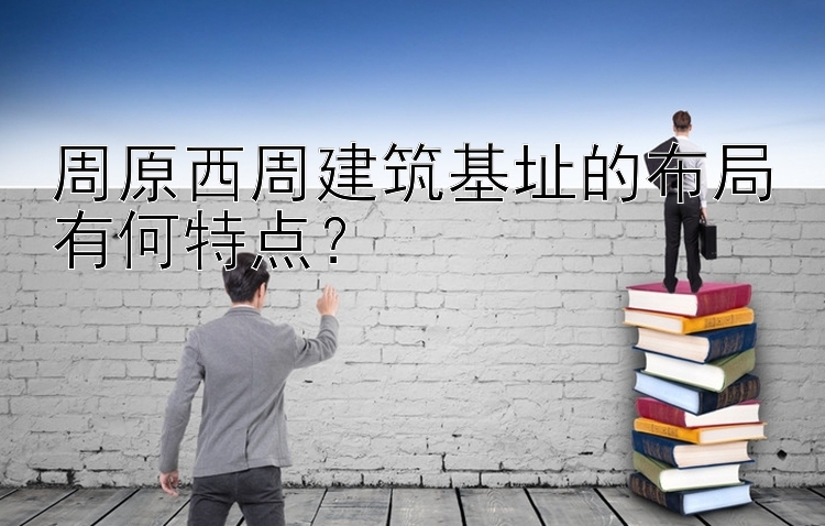 周原西周建筑基址的布局有何特点？