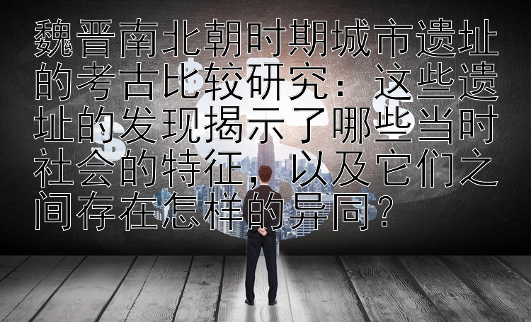 魏晋南北朝时期城市遗址的考古比较研究：这些遗址的发现揭示了哪些当时社会的特征，以及它们之间存在怎样的异同？