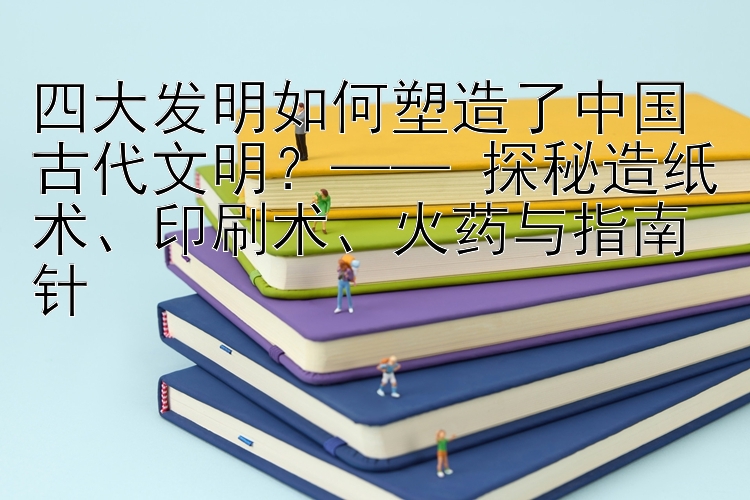 四大发明如何塑造了中国古代文明？—— 探秘造纸术、印刷术、火药与指南针