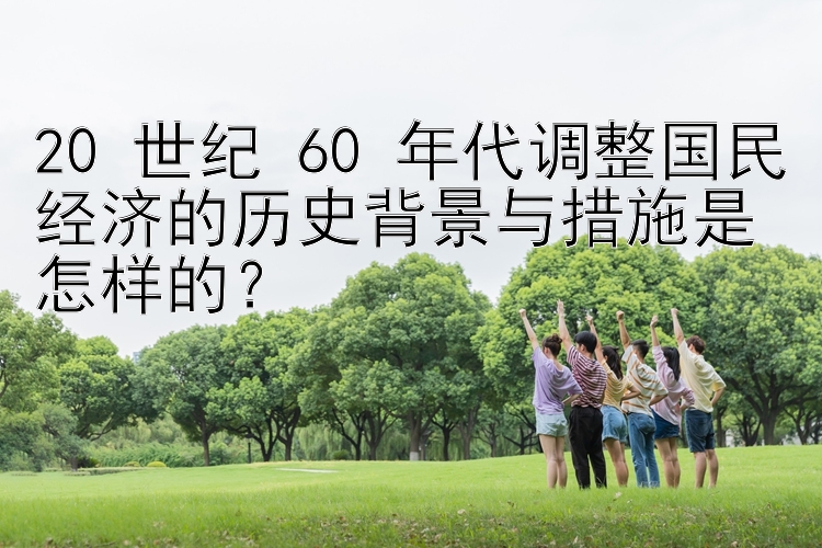 20 世纪 60 年代调整国民经济的历史背景与措施是怎样的？