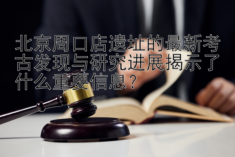 北京周口店遗址的最新考古发现与研究进展揭示了什么重要信息？