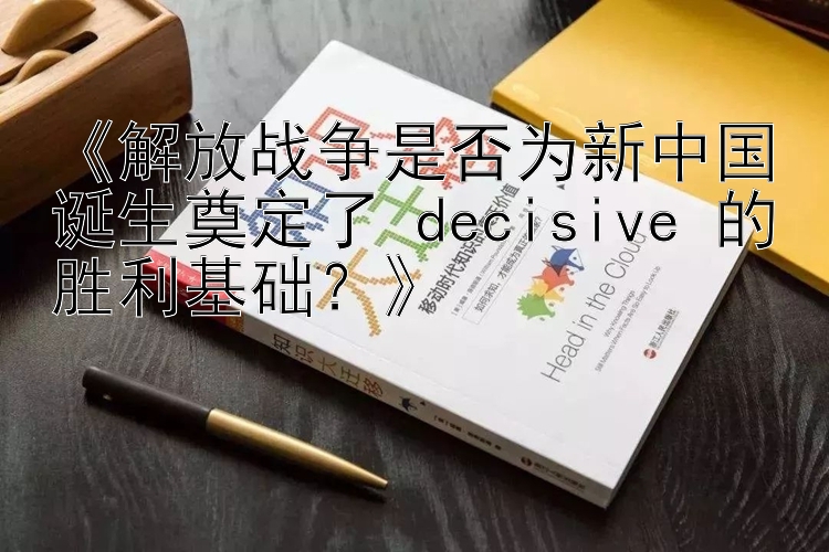 《解放战争是否为新中国诞生奠定了 decisive 的胜利基础？》