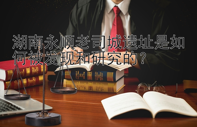 湖南永顺老司城遗址是如何被发现和研究的？