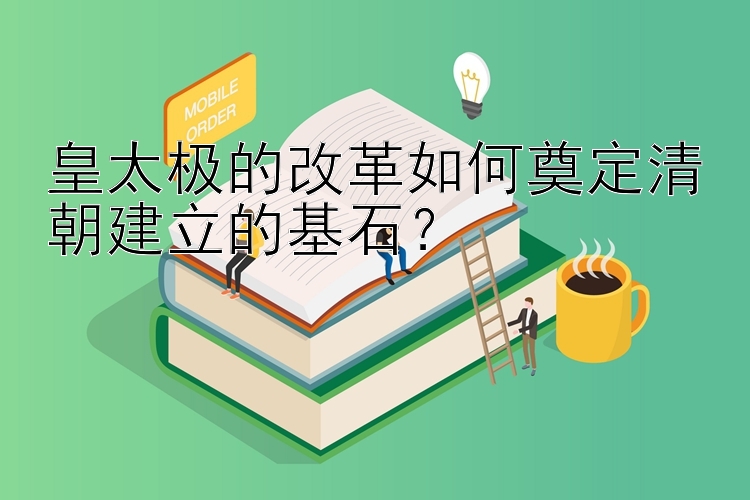 皇太极的改革如何奠定清朝建立的基石？