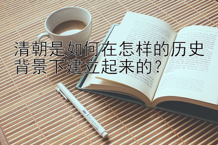 清朝是如何在怎样的历史背景下建立起来的？