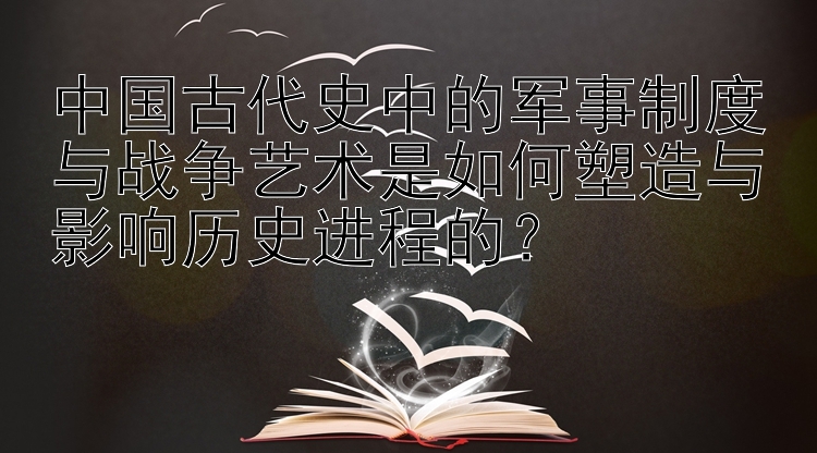 中国古代史中的军事制度与战争艺术是如何塑造与影响历史进程的？