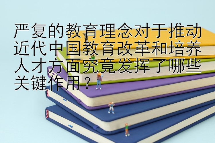 严复的教育理念对于推动近代中国教育改革和培养人才方面究竟发挥了哪些关键作用？