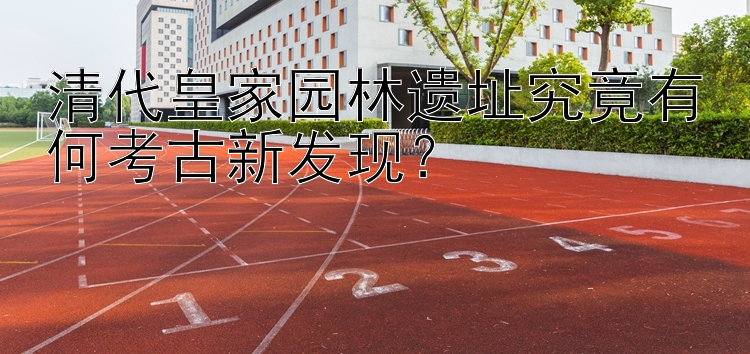 清代皇家园林遗址究竟有何考古新发现？