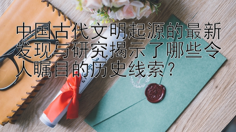 中国古代文明起源的最新发现与研究揭示了哪些令人瞩目的历史线索？