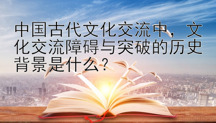 中国古代文化交流中，文化交流障碍与突破的历史背景是什么？