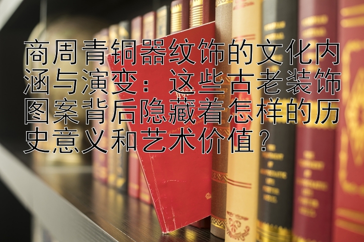 商周青铜器纹饰的文化内涵与演变：这些古老装饰图案背后隐藏着怎样的历史意义和艺术价值？