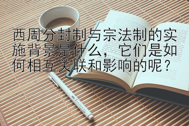 西周分封制与宗法制的实施背景是什么，它们是如何相互关联和影响的呢？