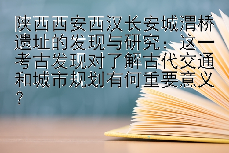 陕西西安西汉长安城渭桥遗址的发现与研究：这一考古发现对了解古代交通和城市规划有何重要意义？