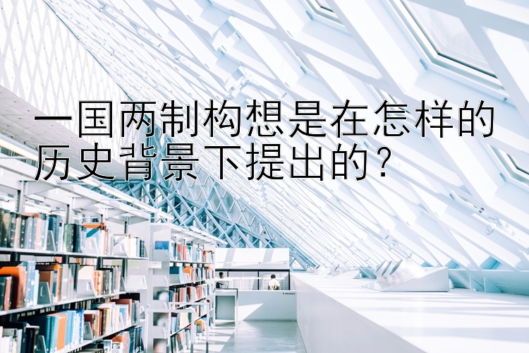 一国两制构想是在怎样的历史背景下提出的？