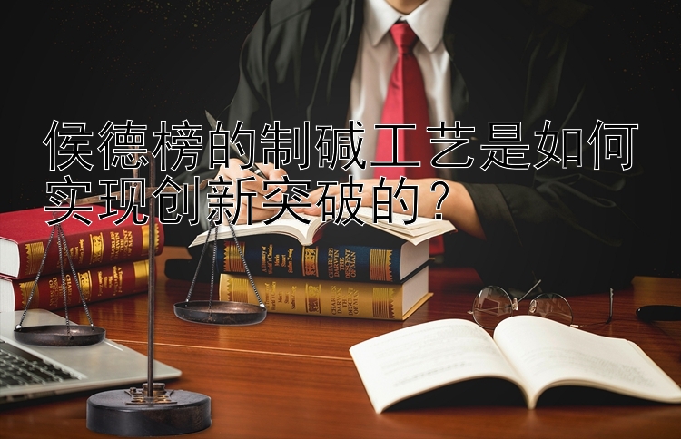 侯德榜的制碱工艺是如何实现创新突破的？