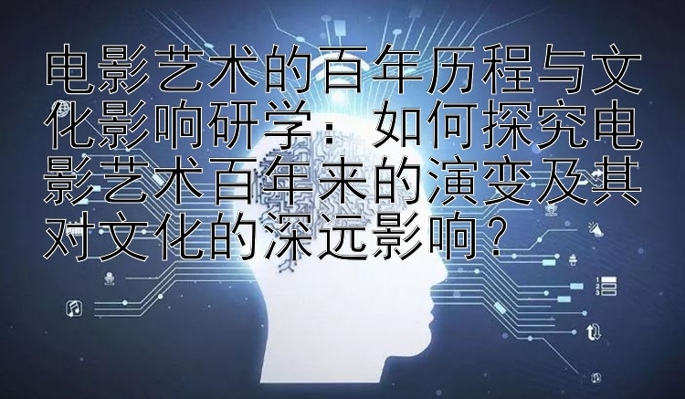 电影艺术的百年历程与文化影响研学：如何探究电影艺术百年来的演变及其对文化的深远影响？