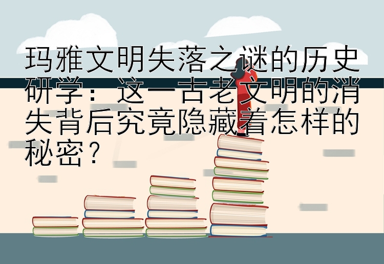 玛雅文明失落之谜的历史研学：这一古老文明的消失背后究竟隐藏着怎样的秘密？