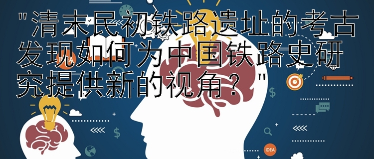 清末民初铁路遗址的考古发现如何为中国铁路史研究提供新的视角？