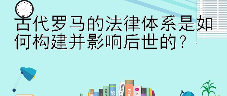 古代罗马的法律体系是如何构建并影响后世的？