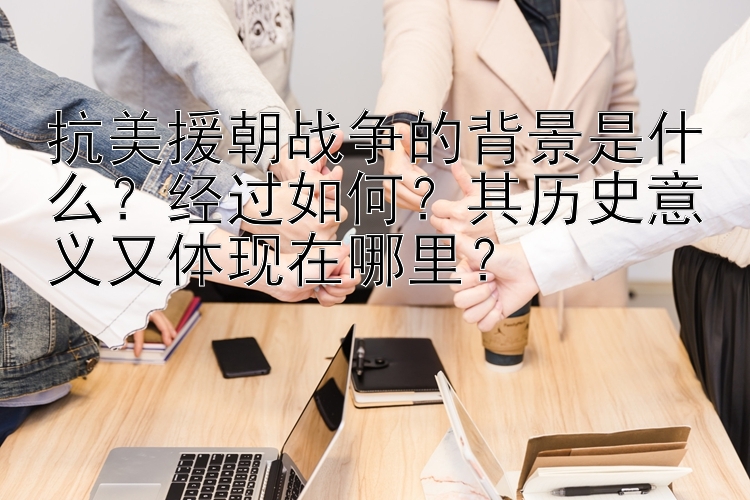 抗美援朝战争的背景是什么？经过如何？其历史意义又体现在哪里？