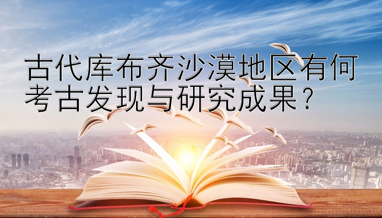 古代库布齐沙漠地区有何考古发现与研究成果？