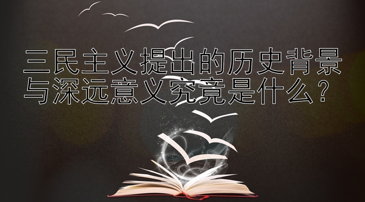 三民主义提出的历史背景与深远意义究竟是什么？