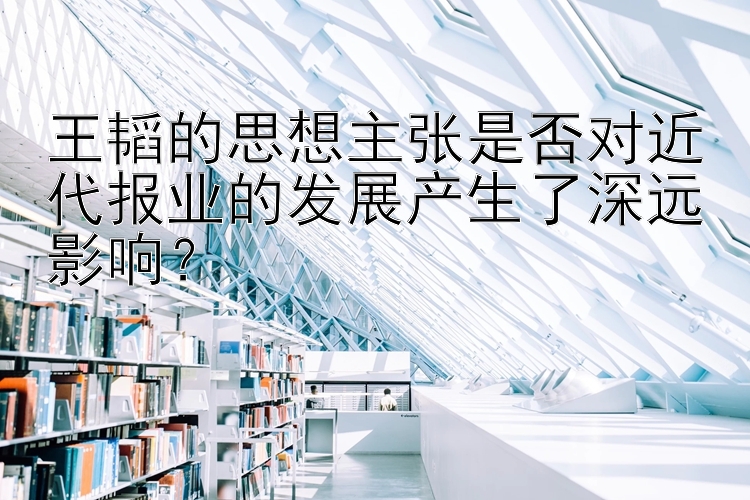 王韬的思想主张是否对近代报业的发展产生了深远影响？