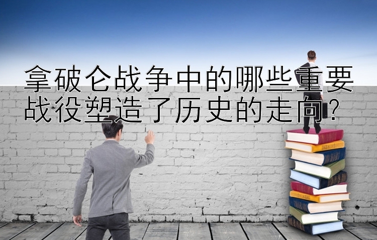 拿破仑战争中的哪些重要战役塑造了历史的走向？