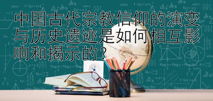 中国古代宗教信仰的演变与历史遗迹是如何相互影响和揭示的？