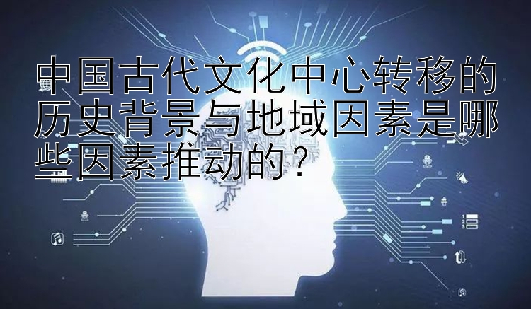 中国古代文化中心转移的历史背景与地域因素是哪些因素推动的？