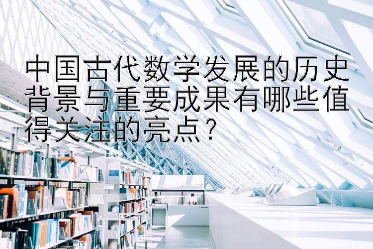 中国古代数学发展的历史背景与重要成果有哪些值得关注的亮点？