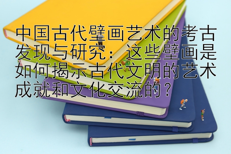 中国古代壁画艺术的考古发现与研究：这些壁画是如何揭示古代文明的艺术成就和文化交流的？
